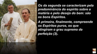 Os da segunda se caracterizam pela
predominância do espírito sobre a
matéria e pelo desejo do bem: são
os bons Espíritos.
A primeira, finalmente, compreende
os Espíritos puros, os que
atingiram o grau supremo da
perfeição (3).
 