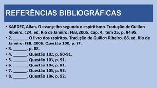 REFERÊNCIAS BIBLIOGRÁFICAS
• KARDEC, Allan. O evangelho segundo o espiritismo. Tradução de Guillon
Ribeiro. 124. ed. Rio de Janeiro: FEB, 2005. Cap. 4, item 25, p. 94-95.
• 2. ______. O livro dos espíritos. Tradução de Guillon Ribeiro. 86. ed. Rio de
Janeiro: FEB, 2005. Questão 100, p. 87.
• 3. ______. p. 88.
• 4. ______. Questão 102, p. 90-91.
• 5. ______. Questão 103, p. 91.
• 6. ______. Questão 104, p. 91.
• 7. ______. Questão 105, p. 92.
• 8. ______. Questão 106, p. 92.
 