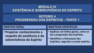 MÓDULO IV
EXISTÊNCIA E SOBREVIVÊNCIA DO ESPÍRITO
OBJETIVO GERAL
•Propiciar conhecimento a
respeito da existência e da
sobrevivência do Espírito
OBJETIVOS ESPECÍFICOS
• Explicar, em linhas gerais, como se
dá a progressão dos Espíritos.
• Identificar a hierarquia dos
Espíritos, segundo a escala espírita.
ROTEIRO 4
PROGRESSÃO DOS ESPÍRITOS – PARTE 1
 