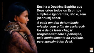 Ensina a Doutrina Espírita que
Deus criou todos os Espíritos
simples e ignorantes, isto é, sem
[nenhum] saber.
A cada um deu determinada
missão, com o fim de esclarecê-
los e de os fazer chegar
progressivamente à perfeição,
pelo conhecimento da verdade,
para aproximá-los de si.
MULHERPANAMÁEMBERA.DARIEN.
 