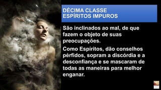 DÉCIMA CLASSE
ESPÍRITOS IMPUROS
São inclinados ao mal, de que
fazem o objeto de suas
preocupações.
Como Espíritos, dão conselhos
pérfidos, sopram a discórdia e a
desconfiança e se mascaram de
todas as maneiras para melhor
enganar.
 