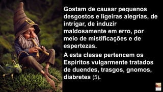 Gostam de causar pequenos
desgostos e ligeiras alegrias, de
intrigar, de induzir
maldosamente em erro, por
meio de mistificações e de
espertezas.
A esta classe pertencem os
Espíritos vulgarmente tratados
de duendes, trasgos, gnomos,
diabretes (5).
 
