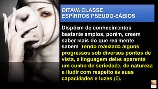 OITAVA CLASSE
ESPÍRITOS PSEUDO-SÁBIOS
Dispõem de conhecimentos
bastante amplos, porém, creem
saber mais do que realmente
sabem. Tendo realizado alguns
progressos sob diversos pontos de
vista, a linguagem deles aparenta
um cunho de seriedade, de natureza
a iludir com respeito às suas
capacidades e luzes (6).
 