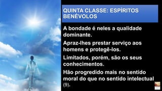 QUINTA CLASSE: ESPÍRITOS
BENÉVOLOS
A bondade é neles a qualidade
dominante.
Apraz-lhes prestar serviço aos
homens e protegê-los.
Limitados, porém, são os seus
conhecimentos.
Hão progredido mais no sentido
moral do que no sentido intelectual
(9).
 