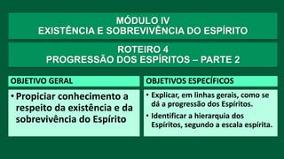 MÓDULO IV
EXISTÊNCIA E SOBREVIVÊNCIA DO ESPÍRITO
OBJETIVO GERAL
•Propiciar conhecimento a
respeito da existência e da
sobrevivência do Espírito
OBJETIVOS ESPECÍFICOS
• Explicar, em linhas gerais, como se
dá a progressão dos Espíritos.
• Identificar a hierarquia dos
Espíritos, segundo a escala espírita.
ROTEIRO 4
PROGRESSÃO DOS ESPÍRITOS – PARTE 2
 