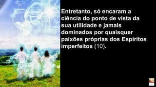 Entretanto, só encaram a
ciência do ponto de vista da
sua utilidade e jamais
dominados por quaisquer
paixões próprias dos Espíritos
imperfeitos (10).
 