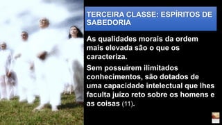 TERCEIRA CLASSE: ESPÍRITOS DE
SABEDORIA
As qualidades morais da ordem
mais elevada são o que os
caracteriza.
Sem possuírem ilimitados
conhecimentos, são dotados de
uma capacidade intelectual que lhes
faculta juízo reto sobre os homens e
as coisas (11).
 