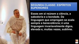 SEGUNDA CLASSE: ESPÍRITOS
SUPERIORES
Esses em si reúnem a ciência, a
sabedoria e a bondade. Da
linguagem que empregam se exala
sempre a benevolência; é uma
linguagem invariavelmente digna,
elevada e, muitas vezes, sublime.
 