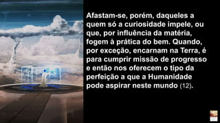 Afastam-se, porém, daqueles a
quem só a curiosidade impele, ou
que, por influência da matéria,
fogem à prática do bem. Quando,
por exceção, encarnam na Terra, é
para cumprir missão de progresso
e então nos oferecem o tipo da
perfeição a que a Humanidade
pode aspirar neste mundo (12).
 