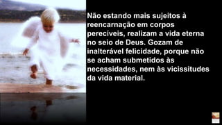 Não estando mais sujeitos à
reencarnação em corpos
perecíveis, realizam a vida eterna
no seio de Deus. Gozam de
inalterável felicidade, porque não
se acham submetidos às
necessidades, nem às vicissitudes
da vida material.
 