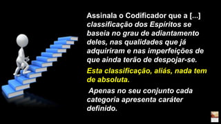 Assinala o Codificador que a [...]
classificação dos Espíritos se
baseia no grau de adiantamento
deles, nas qualidades que já
adquiriram e nas imperfeições de
que ainda terão de despojar-se.
Esta classificação, aliás, nada tem
de absoluta.
Apenas no seu conjunto cada
categoria apresenta caráter
definido.
 