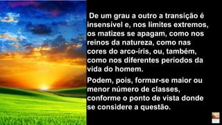 De um grau a outro a transição é
insensível e, nos limites extremos,
os matizes se apagam, como nos
reinos da natureza, como nas
cores do arco-íris, ou, também,
como nos diferentes períodos da
vida do homem.
Podem, pois, formar-se maior ou
menor número de classes,
conforme o ponto de vista donde
se considere a questão.
 
