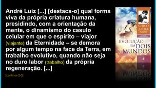 André Luiz [...] [destaca-o] qual forma
viva da própria criatura humana,
presidindo, com a orientação da
mente, o dinamismo do casulo
celular em que o espírito – viajor
(viajante) da Eternidade – se demora
por algum tempo na face da Terra, em
trabalho evolutivo, quando não seja
no duro labor (trabalho) da própria
regeneração. [...]
[continua 2-3]
 