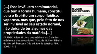 [...] Esse invólucro semimaterial,
que tem a forma humana, constitui
para o Espírito um corpo fluídico,
vaporoso, mas que, pelo fato de nos
ser invisível no seu estado normal,
não deixa de ter algumas das
propriedades da matéria.[...]
KARDEC, Allan. O Livro dos médiuns ou Guia dos
médiuns e dos evocadores. Trad. de Guillon Ribeiro
da 49a ed. francesa. 76a ed. Rio de Janeiro: FEB,
2005. - it. 3
 