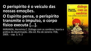 O perispírito é o veículo das
nossas emoções.
O Espírito pensa, o perispírito
transmite o impulso, o corpo
físico executa [...].
MIRANDA, Hermínio C. Diálogo com as sombras: teoria e
prática da doutrinação. 20a ed. Rio de Janeiro: FEB,
2005. - cap. 2, it. 2
 