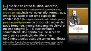 [...] espécie de corpo fluídico, vaporoso,
diáfano (que permite a passagem da luz; transparente,
límpido, delicado), invisível no estado normal, que,
em certos casos e por uma espécie de
condensação (Passagem da matéria do estado gasoso
para o estado líquido) ou de disposição molecular,
pode tornar-se, momentaneamente visível e
mesmo tangível [...]. É esse invólucro
semimaterial do Espírito que lhe serve de
meio para a produção de diferentes
fenômenos, pelos quais ele se nos manifesta.
KARDEC, Allan. O que é o Espiritismo: noções elementares do mundo invisível,
pelas manifestações dos Espíritos. 52a ed. Rio de Janeiro: FEB, 2005. - cap. 1
 