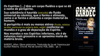 Os Espíritos [...] têm um corpo fluídico a que se dá
o nome de perispírito.
Sua substância é haurida (extraída) do fluido
universal ou cósmico, que o forma e alimenta,
como o ar forma e alimenta o corpo material do
homem.
O perispírito é mais ou menos etéreo (fluido, relativo
ao éter, particular ou próprio dele, volátil )conforme os
mundos e o grau de depuração do Espírito.
Nos mundos e nos Espíritos inferiores, ele é de
natureza mais grosseira e se aproxima muito da
matéria bruta.
KARDEC, Allan. Obras póstumas. Traduzida da 1a ed. francesa por
Guillon Ribeiro. 37a ed. Rio de Janeiro: FEB, 2005. - pt. 1
 