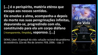 [...] é o perispírito, matéria etérea que
escapa aos nossos sentidos.
Ele envolve a alma, acompanha-a depois
da morte nas suas peregrinações infinitas,
depurando-se, progredindo com ela,
constituindo para ela um corpo diáfano
( transparente, límpido), vaporoso. [...]
DENIS, Léon. O porquê da vida: solução racional do problema
da existência. 22a ed. Rio de Janeiro: FEB, 2006. - cap. 3
 
