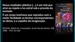 Nosso mediador plástico [...] é um ímã que
atrai ou repele a luz astral sob a pressão da
vontade.
É um corpo luminoso que reproduz com a
maior facilidade as formas correspondentes
às ideias; é o espelho da imaginação.
ROCHAS, Albert de. A Levitação. 3a ed. Rio de Janeiro: FEB,
1980. - Pref. do trad.
 
