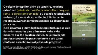 O veículo do espírito, além do sepulcro, no plano
extrafísico (estado da consciência menos físico do que o
soma - o corpo como um todo) ou quando reconstituído
no berço, é a soma de experiências infinitamente
repetidas, avançando vagarosamente da obscuridade
para a luz.
Nele situamos a individualidade espiritual, que se vale
das vidas menores para afirmar-se, – das vidas
menores que lhe prestam serviço, dela recolhendo
preciosa cooperação para crescerem a seu turno,
conforme os inelutáveis objetivos do progresso.
XAVIER, Francisco Cândido e VIEIRA, Waldo. Evolução em dois mundos. Pelo Espírito André
Luiz. 23a ed. Rio de Janeiro: FEB, 2005. - pt. 1, cap .4
 