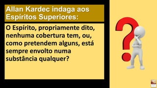 Allan Kardec indaga aos
Espíritos Superiores:
O Espírito, propriamente dito,
nenhuma cobertura tem, ou,
como pretendem alguns, está
sempre envolto numa
substância qualquer?
 