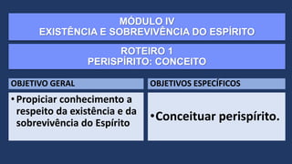MÓDULO IV
EXISTÊNCIA E SOBREVIVÊNCIA DO ESPÍRITO
OBJETIVO GERAL
•Propiciar conhecimento a
respeito da existência e da
sobrevivência do Espírito
OBJETIVOS ESPECÍFICOS
•Conceituar perispírito.
ROTEIRO 1
PERISPÍRITO: CONCEITO
 