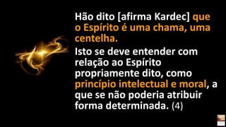 Hão dito [afirma Kardec] que
o Espírito é uma chama, uma
centelha.
Isto se deve entender com
relação ao Espírito
propriamente dito, como
princípio intelectual e moral, a
que se não poderia atribuir
forma determinada. (4)
 