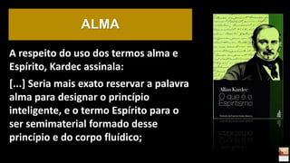A respeito do uso dos termos alma e
Espírito, Kardec assinala:
[...] Seria mais exato reservar a palavra
alma para designar o princípio
inteligente, e o termo Espírito para o
ser semimaterial formado desse
princípio e do corpo fluídico;
ALMA
 