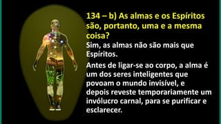 134 – b) As almas e os Espíritos
são, portanto, uma e a mesma
coisa?
Sim, as almas não são mais que
Espíritos.
Antes de ligar-se ao corpo, a alma é
um dos seres inteligentes que
povoam o mundo invisível, e
depois reveste temporariamente um
invólucro carnal, para se purificar e
esclarecer.
 