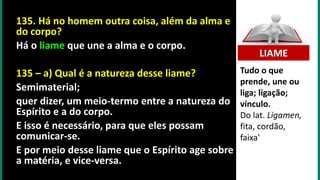 135. Há no homem outra coisa, além da alma e
do corpo?
Há o liame que une a alma e o corpo.
135 – a) Qual é a natureza desse liame?
Semimaterial;
quer dizer, um meio-termo entre a natureza do
Espírito e a do corpo.
E isso é necessário, para que eles possam
comunicar-se.
E por meio desse liame que o Espírito age sobre
a matéria, e vice-versa.
Tudo o que
prende, une ou
liga; ligação;
vínculo.
Do lat. Ligamen,
fita, cordão,
faixa'
LIAME
 
