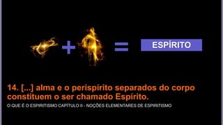 14. [...] alma e o perispírito separados do corpo
constituem o ser chamado Espírito.
O QUE É O ESPIRITISMO CAPÍTULO II - NOÇÕES ELEMENTARES DE ESPIRITISMO
ESPÍRITO
 
