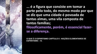 ... é a figura que consiste em tomar a
parte pelo todo, do mesmo modo por que
se diz que uma cidade é povoada de
tantas almas, uma vila composta de
tantas famílias;
filosoficamente, porém, é essencial fazer-
se a diferença.
O QUE É O ESPIRITISMO CAPÍTULO II - NOÇÕES ELEMENTARES DE
ESPIRITISMO - 14.
 