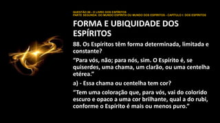 QUESTÃO 88 - O LIVRO DOS ESPÍRITOS
PARTE SEGUNDA: DO MUNDO ESPÍRITA OU MUNDO DOS ESPÍRITOS - CAPÍTULO I: DOS ESPÍRITOS
FORMA E UBIQUIDADE DOS
ESPÍRITOS
88. Os Espíritos têm forma determinada, limitada e
constante?
“Para vós, não; para nós, sim. O Espírito é, se
quiserdes, uma chama, um clarão, ou uma centelha
etérea.”
a) - Essa chama ou centelha tem cor?
“Tem uma coloração que, para vós, vai do colorido
escuro e opaco a uma cor brilhante, qual a do rubi,
conforme o Espírito é mais ou menos puro.”
 