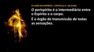 55
O LIVRO DO ESPÍRITO - CAPÍTULO II - DA ALMA
O perispírito é o intermediário entre
o Espírito e o corpo.
É o órgão de transmissão de todas
as sensações.
 