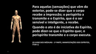 Para aquelas (sensações) que vêm do
exterior, pode-se dizer que o corpo
recebe a impressão; o perispírito a
transmite e o Espírito, que é o ser
sensível e inteligente, a recebe.
Quando o ato é de iniciativa do Espírito,
pode dizer-se que o Espírito quer, o
perispírito transmite e o corpo executa.
(O LIVRO DOS MÉDIUNS - 1ª PARTE, MANIFESTAÇÕES DOS ESPÍRITOS,
ITEM 1)
56
 
