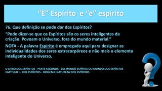 “E” Espírito e “e” espírito
76. Que definição se pode dar dos Espíritos?
“Pode dizer-se que os Espíritos são os seres inteligentes da
criação. Povoam o Universo, fora do mundo material.”
NOTA - A palavra Espírito é empregada aqui para designar as
individualidades dos seres extracorpóreos e não mais o elemento
inteligente do Universo.
O LIVRO DOS ESPÍRITOS - PARTE SEGUNDA - DO MUNDO ESPÍRITA OU MUNDO DOS ESPÍRITOS
CAPÍTULO I - DOS ESPÍRITOS - ORIGEM E NATUREZA DOS ESPÍRITOS
 