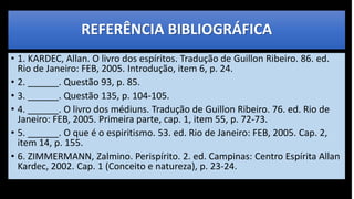 REFERÊNCIA BIBLIOGRÁFICA
• 1. KARDEC, Allan. O livro dos espíritos. Tradução de Guillon Ribeiro. 86. ed.
Rio de Janeiro: FEB, 2005. Introdução, item 6, p. 24.
• 2. ______. Questão 93, p. 85.
• 3. ______. Questão 135, p. 104-105.
• 4. ______. O livro dos médiuns. Tradução de Guillon Ribeiro. 76. ed. Rio de
Janeiro: FEB, 2005. Primeira parte, cap. 1, item 55, p. 72-73.
• 5. ______. O que é o espiritismo. 53. ed. Rio de Janeiro: FEB, 2005. Cap. 2,
item 14, p. 155.
• 6. ZIMMERMANN, Zalmino. Perispírito. 2. ed. Campinas: Centro Espírita Allan
Kardec, 2002. Cap. 1 (Conceito e natureza), p. 23-24.
 