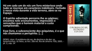 Há em cada um de nós um livro misterioso onde
tudo se inscreve em caracteres indeléveis. Fechado
à nossa vista durante a vida terrena, abre-se no
Espaço.
O Espírito adiantado percorre-lhe as páginas;
encontra nele ensinamentos, impressões e
sensações que o homem material a custo
compreende.
Esse livro, o subconsciente dos psiquistas, é o que
nós chamamos o perispírito. [...]
DENIS, Léon. O problema do ser, do destino e da dor: os
testemunhos, os fatos, as leis. 28a ed. Rio de Janeiro: FEB, 2005. -
pt. 2, cap. 14
 