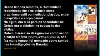 Desde tempos remotos, a Humanidade
reconheceu-lhe a existência como
organismo sutil ou mediador plástico, entre
o espírito e o corpo carnal.
No Egito, era o ka para os sacerdotes na
Grécia era o eidolon, na evocação das
sibilas.
Ontem, Paracelso designava-o como sendo
o corpo sidéreo (sideral, astros ou céu), e, não
faz muito tempo, foi nomeado como somod
nas investigações de Baraduc.
[continua 1-3]
 