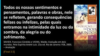 Todos os nossos sentimentos e
pensamentos, palavras e obras, nele
se refletem, gerando consequências
felizes ou infelizes, pelas quais
entramos na intimidade da luz ou da
sombra, da alegria ou do
sofrimento.
XAVIER, Francisco Cândido e VIEIRA, Waldo. Evolução em dois
mundos. Pelo Espírito André Luiz. 23a ed. Rio de Janeiro: FEB, 2005.
– Anotação
[Final 3-3]
 
