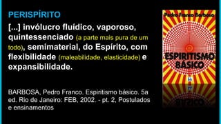 PERISPÍRITO
[...] invólucro fluídico, vaporoso,
quintessenciado (a parte mais pura de um
todo), semimaterial, do Espírito, com
flexibilidade (maleabilidade, elasticidade) e
expansibilidade.
BARBOSA, Pedro Franco. Espiritismo básico. 5a
ed. Rio de Janeiro: FEB, 2002. - pt. 2, Postulados
e ensinamentos
 