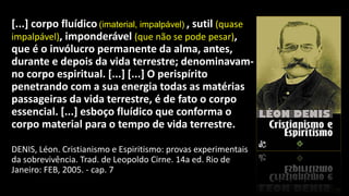 [...] corpo fluídico (imaterial, impalpável) , sutil (quase
impalpável), imponderável (que não se pode pesar),
que é o invólucro permanente da alma, antes,
durante e depois da vida terrestre; denominavam-
no corpo espiritual. [...] [...] O perispírito
penetrando com a sua energia todas as matérias
passageiras da vida terrestre, é de fato o corpo
essencial. [...] esboço fluídico que conforma o
corpo material para o tempo de vida terrestre.
DENIS, Léon. Cristianismo e Espiritismo: provas experimentais
da sobrevivência. Trad. de Leopoldo Cirne. 14a ed. Rio de
Janeiro: FEB, 2005. - cap. 7
 