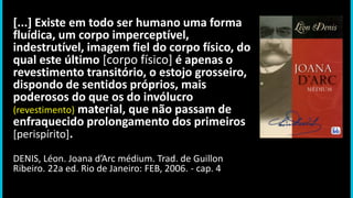 [...] Existe em todo ser humano uma forma
fluídica, um corpo imperceptível,
indestrutível, imagem fiel do corpo físico, do
qual este último [corpo físico] é apenas o
revestimento transitório, o estojo grosseiro,
dispondo de sentidos próprios, mais
poderosos do que os do invólucro
(revestimento) material, que não passam de
enfraquecido prolongamento dos primeiros
[perispírito].
DENIS, Léon. Joana d’Arc médium. Trad. de Guillon
Ribeiro. 22a ed. Rio de Janeiro: FEB, 2006. - cap. 4
 