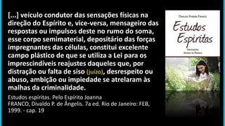 [...] veículo condutor das sensações físicas na
direção do Espírito e, vice-versa, mensageiro das
respostas ou impulsos deste no rumo do soma,
esse corpo semimaterial, depositário das forças
impregnantes das células, constitui excelente
campo plástico de que se utiliza a Lei para os
imprescindíveis reajustes daqueles que, por
distração ou falta de siso (juízo), desrespeito ou
abuso, ambição ou impiedade se atrelaram às
malhas da criminalidade.
Estudos espíritas. Pelo Espírito Joanna
FRANCO, Divaldo P. de Ângelis. 7a ed. Rio de Janeiro: FEB,
1999. - cap. 19
 