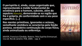 O perispírito é, ainda, corpo organizado que,
representando o molde fundamental da
existência para o homem, subsiste, além do
sepulcro (túmulo), demorando-se na região que
lhe é própria, de conformidade com o seu peso
específico. [...]
Nas mentes primitivas, ignorantes e ociosas,
semelhante vestidura se caracteriza pela feição
pastosa, verdadeira continuação do corpo físico,
ainda animalizado ou enfermiço.
XAVIER, Francisco Cândido. Roteiro. Pelo Espírito Emmanuel.
11a ed. Rio de Janeiro: FEB, 2004. - cap. 6
 