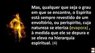 Mas, qualquer que seja o grau
em que se encontre, o Espírito
está sempre revestido de um
envoltório, ou perispírito, cuja
natureza se eteriza (evapora) ,
à medida que ele se depura e
se eleva na hierarquia
espiritual. (4)
 