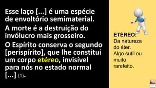 Esse laço [...] é uma espécie
de envoltório semimaterial.
A morte é a destruição do
invólucro mais grosseiro.
O Espírito conserva o segundo
[perispírito], que lhe constitui
um corpo etéreo, invisível
para nós no estado normal
[...] (1).
ETÉREO:
Da natureza
do éter.
Algo sutil ou
muito
rarefeito.
 