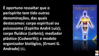 É oportuno ressaltar que o
perispírito tem tido outras
denominações, das quais
destacamos: corpo espiritual ou
psicossoma (Espírito André Luiz);
corpo fluídico (Leibniz); mediador
plástico (Cudworth); e modelo
organizador biológico, (Ernani G.
Andrade) (6).
 