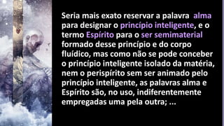 Seria mais exato reservar a palavra alma
para designar o princípio inteligente, e o
termo Espírito para o ser semimaterial
formado desse princípio e do corpo
fluídico, mas como não se pode conceber
o princípio inteligente isolado da matéria,
nem o perispírito sem ser animado pelo
princípio inteligente, as palavras alma e
Espírito são, no uso, indiferentemente
empregadas uma pela outra; ...
 