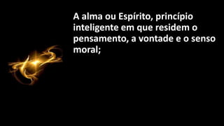 A alma ou Espírito, princípio
inteligente em que residem o
pensamento, a vontade e o senso
moral;
 